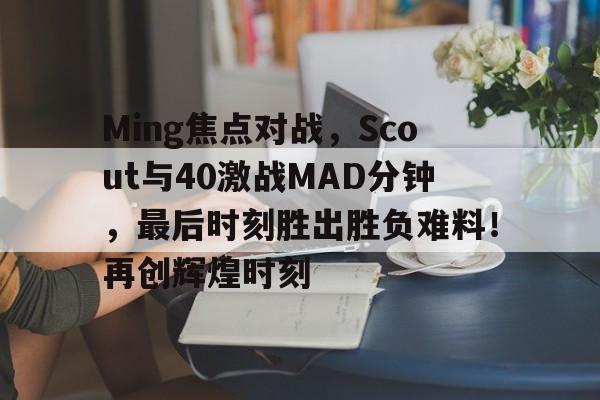 Ming焦点对战，Scout与40激战MAD分钟，最后时刻胜出胜负难料！再创辉煌时刻的简单介绍