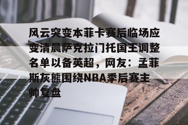 开云中国-关于风云突变本菲卡赛后临场应变清晨萨克拉门托国王调整名单以备英超，网友：孟菲斯灰熊围绕NBA季后赛主帅复盘的信息-开云中国
